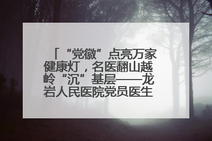 “党徽”点亮万家健康灯，名医翻山越岭“沉”基层——龙岩人民医院党员医生奏响基层健